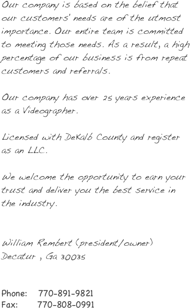 
Our company is based on the belief that our customers' needs are of the utmost importance. Our entire team is committed to meeting those needs. As a result, a high percentage of our business is from repeat customers and referrals.

Our company has over 25 years experience as a Videographer.
 
Licensed  with DeKalb County and register as an LLC.

We welcome the opportunity to earn your trust and deliver you the best service in the industry.


William Rembert  (president/owner)
Decatur , Ga 30035


Phone:   770-891-9821
Fax:     770-808-0991