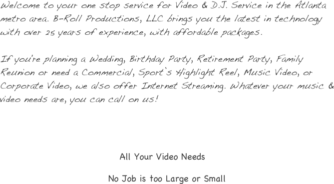 
Welcome to your one stop service for Video & D.J. Service in the Atlanta metro area. B-Roll Productions, LLC brings you the latest in technology with over 25 years of experience, with affordable packages.
 
If you're planning a Wedding, Birthday Party, Retirement Party, Family Reunion or need a Commercial, Sport’s Highlight Reel, Music Video, or Corporate Video, we also offer Internet Streaming. Whatever your music & video needs are, you can call on us!




                                                    All Your Video Needs 

                                              No Job is too Large or Small
 
 
 
 